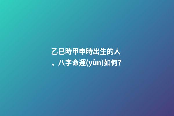 乙巳時甲申時出生的人，八字命運(yùn)如何？